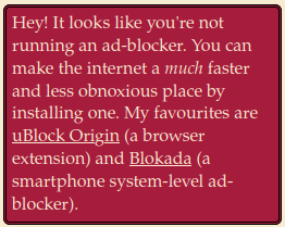 screenshot: banner with text "Hey! It looks like you're not running an ad-blocker. You can make the internet a much faster and less obnoxious place by installing one. My favourites are uBlock Origin (a browser extension) and Blokada (a smartphone system-level ad-blocker)."