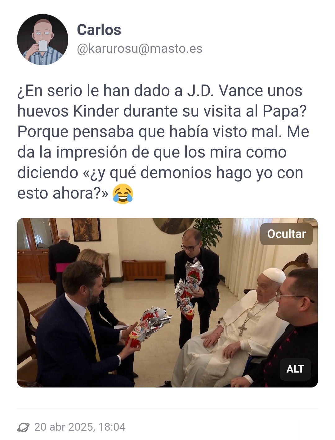Captura del toot del usuario karurosu de masto.es con fecha del 20 de abril de 2025 a las 18:04. El usuario tutea: ¿En serio le han dado a J.D. Vance unos huevos Kinder durante su visita al Papa? Porque pensaba que había visto mal. Me da la impresión de que los mira como diciendo «¿y qué demonios hago yo con esto ahora?» (emoji riendo a lágrimas). La imagen muestra al Papa frente al político, ambos sentados y con más personas acompañándoles. Una de estas personas le está ofreciendo al político un par de paquetes regalo de Huevos Kinder, el político ya tiene un paquete en las manos.